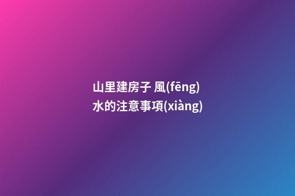 山里建房子 風(fēng)水的注意事項(xiàng)